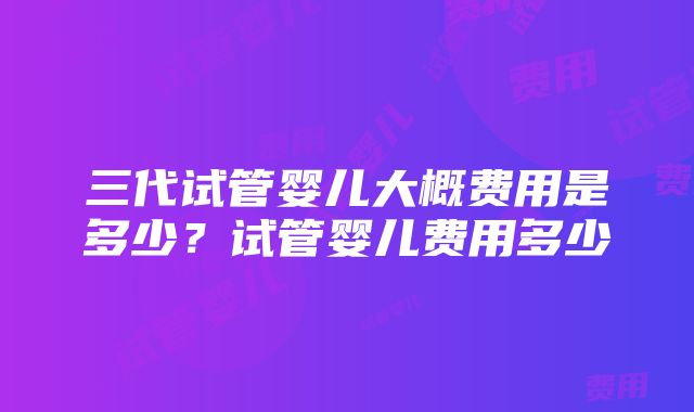 三代试管婴儿大概费用是多少？试管婴儿费用多少