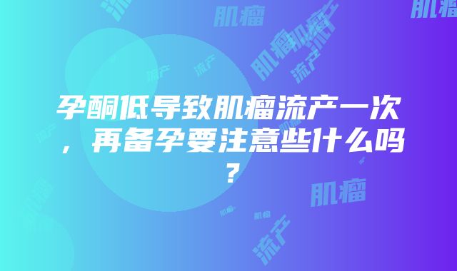 孕酮低导致肌瘤流产一次，再备孕要注意些什么吗？