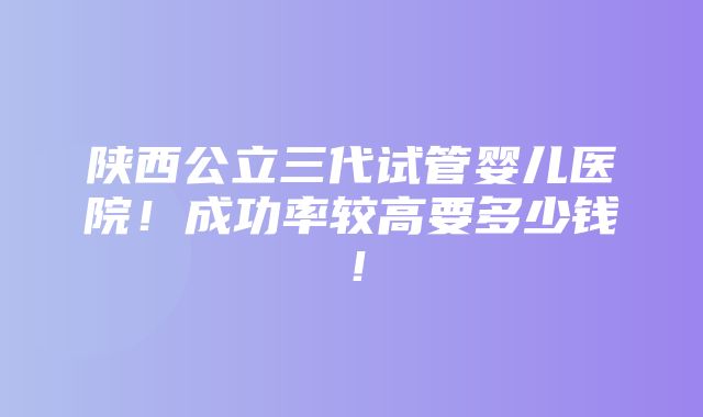 陕西公立三代试管婴儿医院！成功率较高要多少钱！