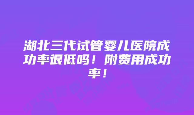 湖北三代试管婴儿医院成功率很低吗！附费用成功率！