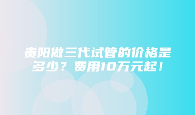 贵阳做三代试管的价格是多少？费用10万元起！