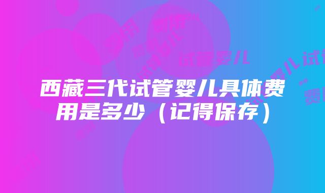 西藏三代试管婴儿具体费用是多少（记得保存）