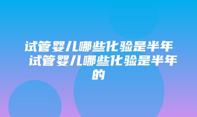 试管婴儿哪些化验是半年 试管婴儿哪些化验是半年的