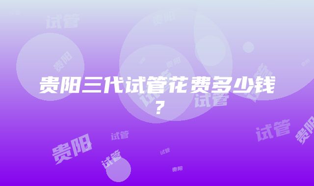 贵阳三代试管花费多少钱？