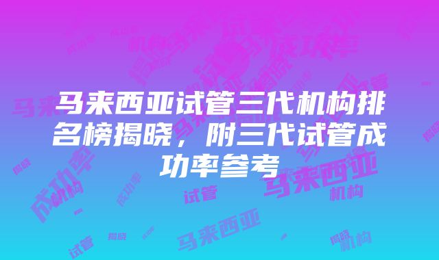 马来西亚试管三代机构排名榜揭晓，附三代试管成功率参考