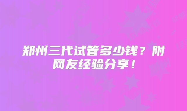 郑州三代试管多少钱？附网友经验分享！