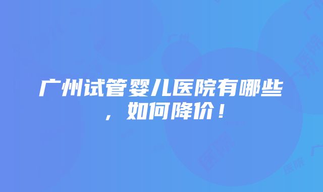 广州试管婴儿医院有哪些，如何降价！