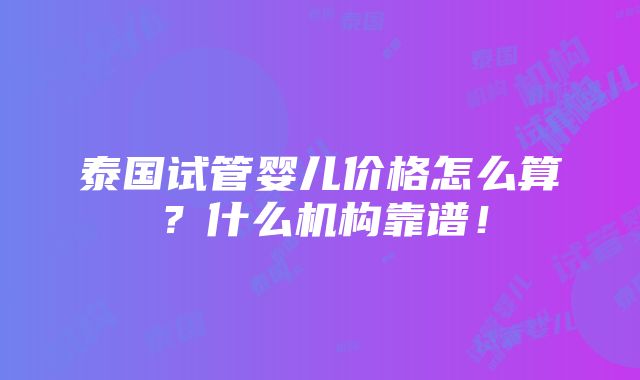 泰国试管婴儿价格怎么算？什么机构靠谱！