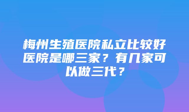 梅州生殖医院私立比较好医院是哪三家？有几家可以做三代？