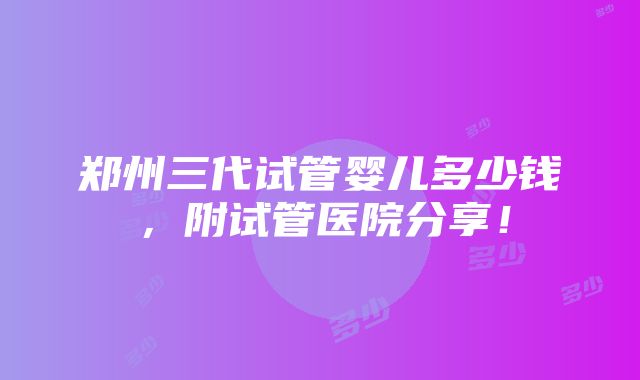 郑州三代试管婴儿多少钱，附试管医院分享！