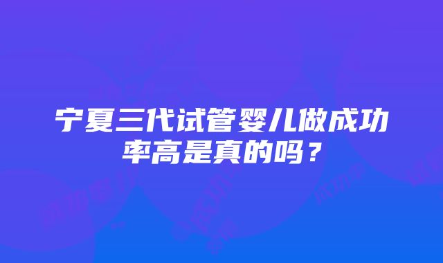 宁夏三代试管婴儿做成功率高是真的吗？