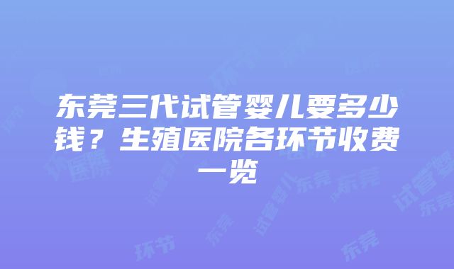 东莞三代试管婴儿要多少钱？生殖医院各环节收费一览