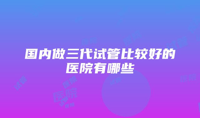 国内做三代试管比较好的医院有哪些