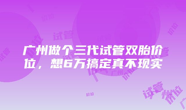 广州做个三代试管双胎价位，想6万搞定真不现实