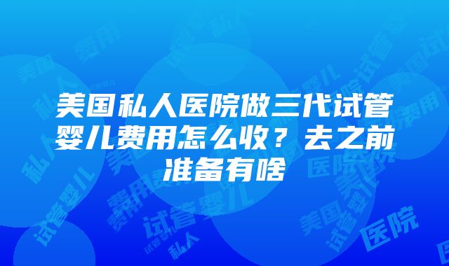 美国私人医院做三代试管婴儿费用怎么收？去之前准备有啥