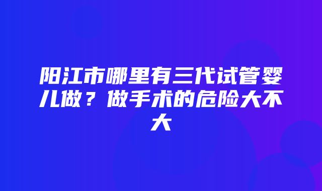 阳江市哪里有三代试管婴儿做？做手术的危险大不大