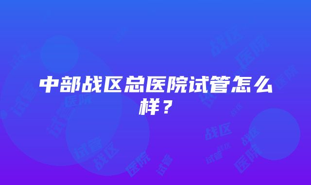 中部战区总医院试管怎么样？