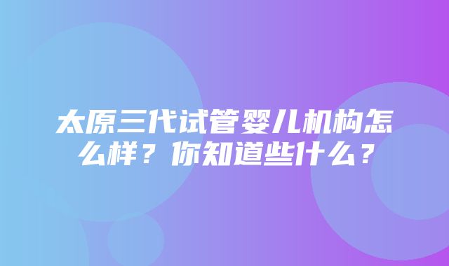 太原三代试管婴儿机构怎么样？你知道些什么？