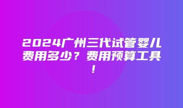 2024广州三代试管婴儿费用多少？费用预算工具！