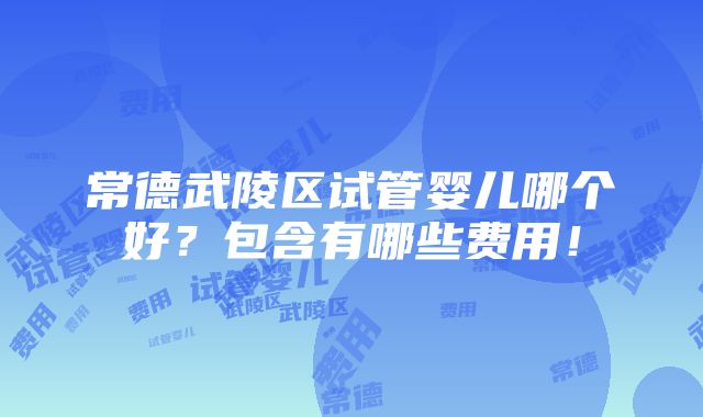 常德武陵区试管婴儿哪个好？包含有哪些费用！