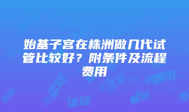 始基子宫在株洲做几代试管比较好？附条件及流程费用