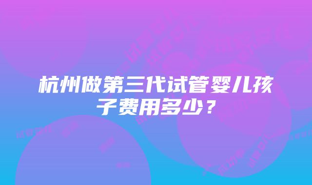 杭州做第三代试管婴儿孩子费用多少？