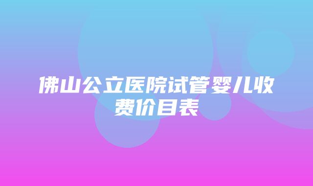 佛山公立医院试管婴儿收费价目表