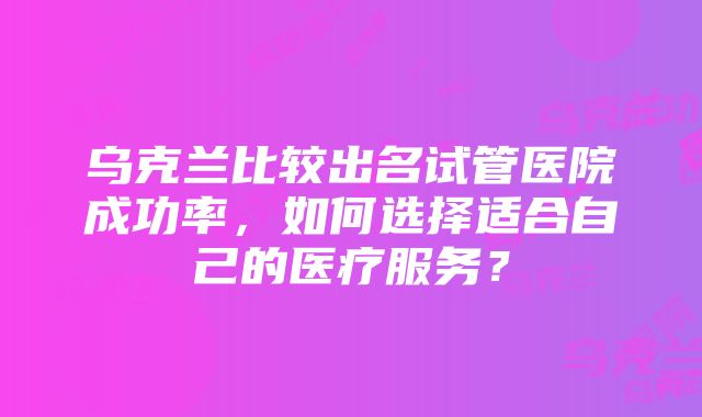 乌克兰比较出名试管医院成功率，如何选择适合自己的医疗服务？