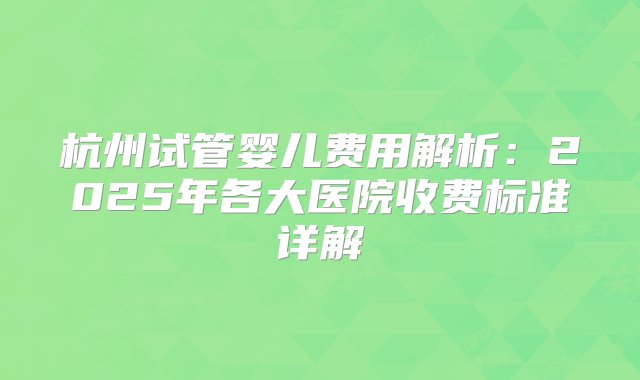 杭州试管婴儿费用解析：2025年各大医院收费标准详解