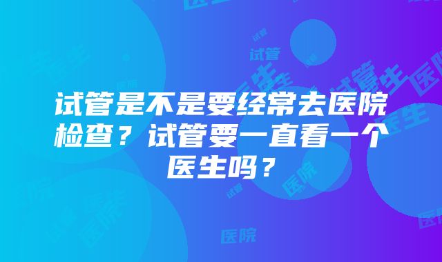 试管是不是要经常去医院检查？试管要一直看一个医生吗？