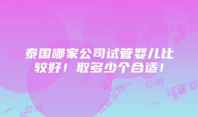 泰国哪家公司试管婴儿比较好！取多少个合适！