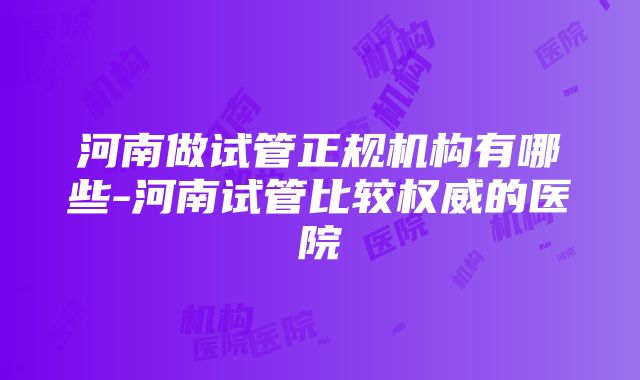 河南做试管正规机构有哪些-河南试管比较权威的医院