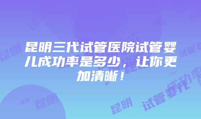 昆明三代试管医院试管婴儿成功率是多少，让你更加清晰！