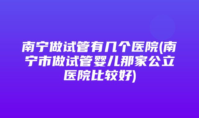 南宁做试管有几个医院(南宁市做试管婴儿那家公立医院比较好)