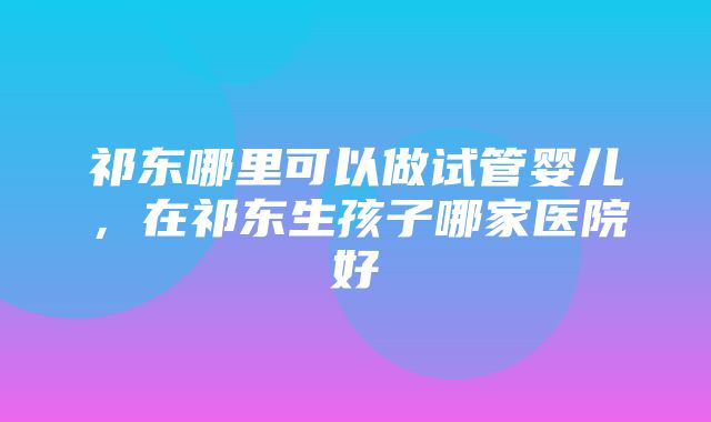 祁东哪里可以做试管婴儿，在祁东生孩子哪家医院好