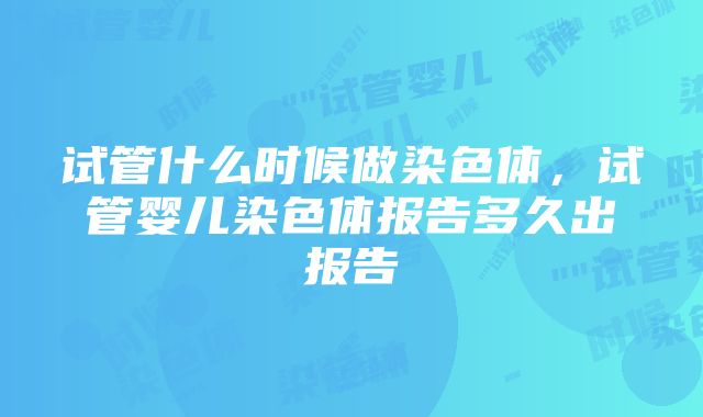 试管什么时候做染色体，试管婴儿染色体报告多久出报告