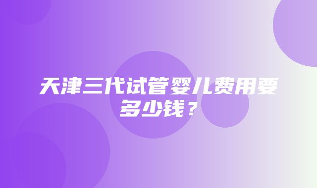 天津三代试管婴儿费用要多少钱？