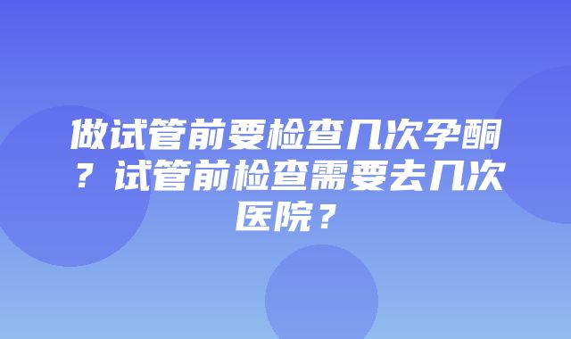 做试管前要检查几次孕酮？试管前检查需要去几次医院？