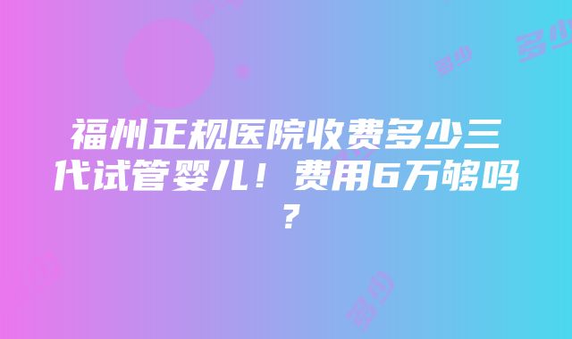 福州正规医院收费多少三代试管婴儿！费用6万够吗？