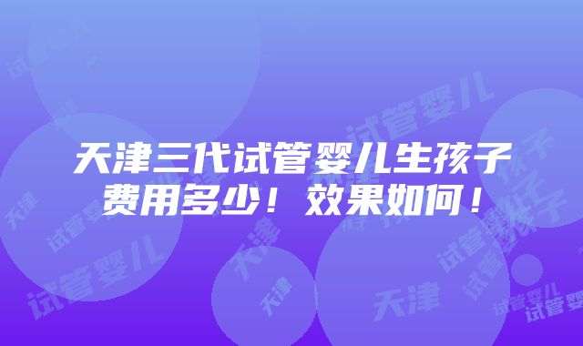 天津三代试管婴儿生孩子费用多少！效果如何！