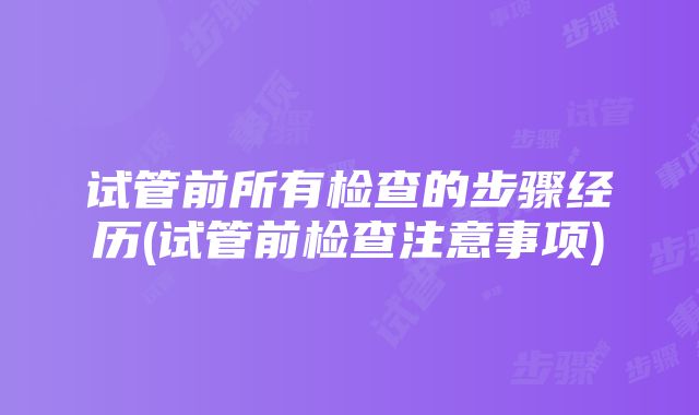 试管前所有检查的步骤经历(试管前检查注意事项)