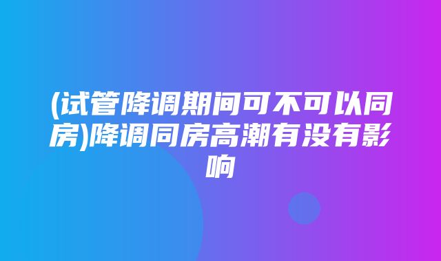 (试管降调期间可不可以同房)降调同房高潮有没有影响