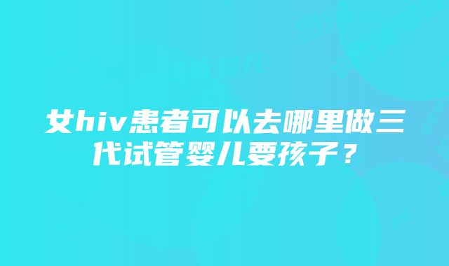 女hiv患者可以去哪里做三代试管婴儿要孩子？