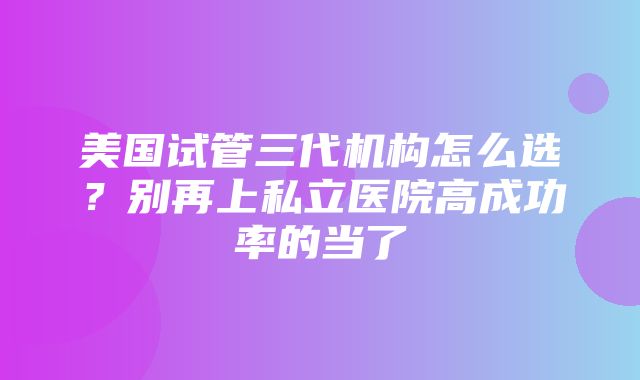 美国试管三代机构怎么选？别再上私立医院高成功率的当了