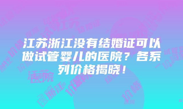 江苏浙江没有结婚证可以做试管婴儿的医院？各系列价格揭晓！