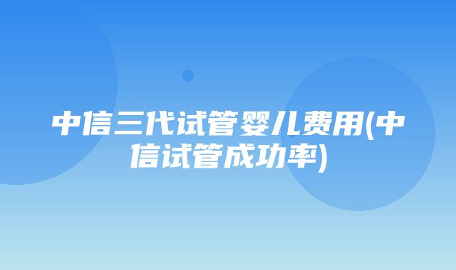 中信三代试管婴儿费用(中信试管成功率)