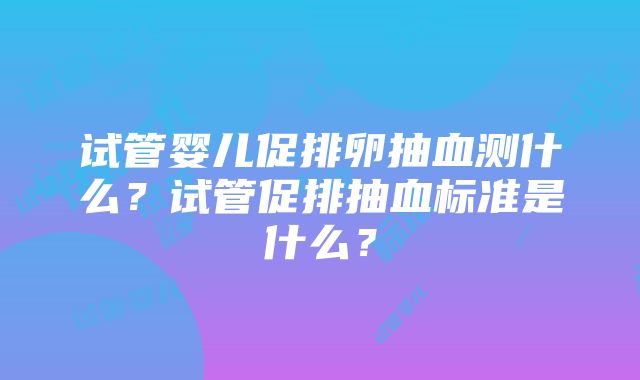 试管婴儿促排卵抽血测什么？试管促排抽血标准是什么？