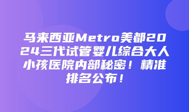 马来西亚Metro美都2024三代试管婴儿综合大人小孩医院内部秘密！精准排名公布！