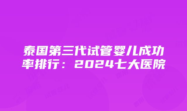 泰国第三代试管婴儿成功率排行：2024七大医院