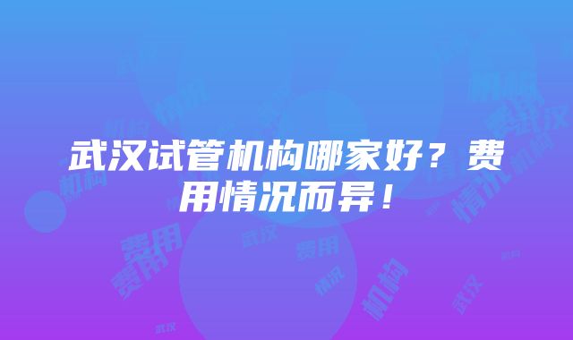 武汉试管机构哪家好？费用情况而异！